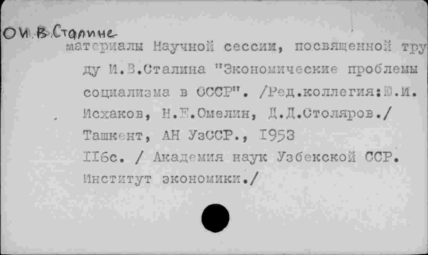 ﻿ОМ.&.(л<}ЛУ)не-
материалы Научной сессии, посвященной тр ду И.В.Сталина "Экономические проблемы социализма в СССР". /Ред.коллегия;Ю.И. Исхаков, Н.Е.Омелин, Д.Д.Столяров./ Ташкент, АН УзССР., 1953 116с. / Академия наук Узбекской ССР. Институт экономики./